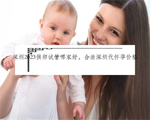 深圳2023供卵试管哪家好，合法深圳代怀孕价格