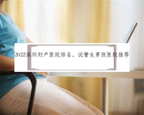 2022深圳妇产医院排名，试管生男孩医院推荐