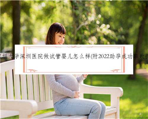 深圳大学深圳医院做试管婴儿怎么样(附2022助孕成功率数据)