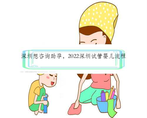 深圳想咨询助孕，2022深圳试管婴儿流程