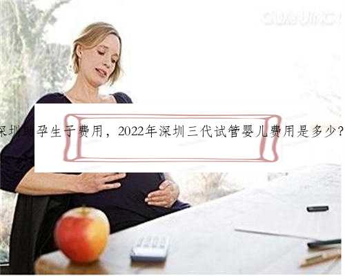 深圳助孕生子费用，2022年深圳三代试管婴儿费用是多少？