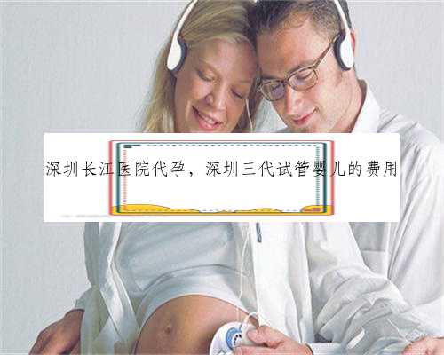 深圳长江医院代孕，深圳三代试管婴儿的费用