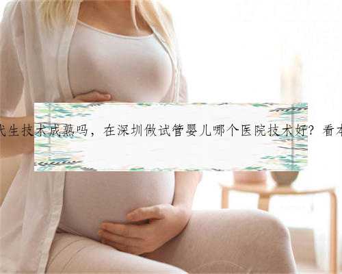 深圳代生技术成熟吗，在深圳做试管婴儿哪个医院技术好？看本文！