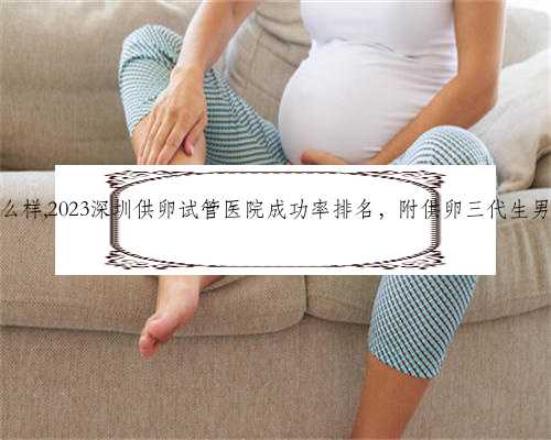 深圳代生怎么样,2023深圳供卵试管医院成功率排名，附供卵三代生男孩费用清单
