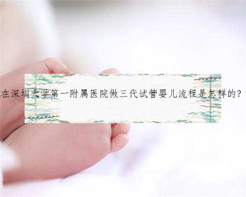 供卵深圳代生宝宝,2022在深圳大学第一附属医院做三代试管婴儿流程是怎样的？