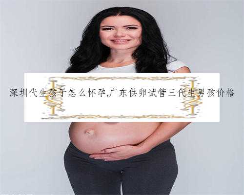 深圳代生孩子怎么怀孕,广东供卵试管三代生男孩价格