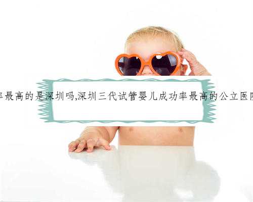 供卵成功率最高的是深圳吗,深圳三代试管婴儿成功率最高的公立医院是哪家？